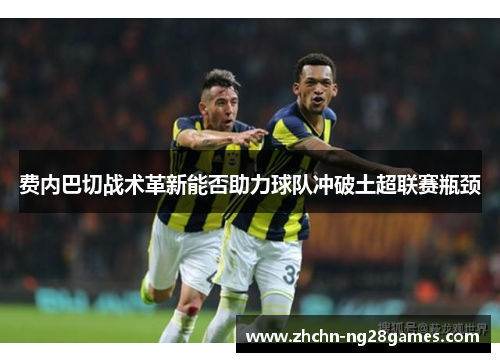 费内巴切战术革新能否助力球队冲破土超联赛瓶颈