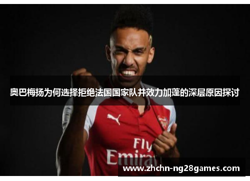 奥巴梅扬为何选择拒绝法国国家队并效力加蓬的深层原因探讨