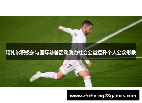 阿扎尔积极参与国际慈善活动助力社会公益提升个人公众形象