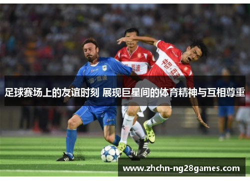 足球赛场上的友谊时刻 展现巨星间的体育精神与互相尊重