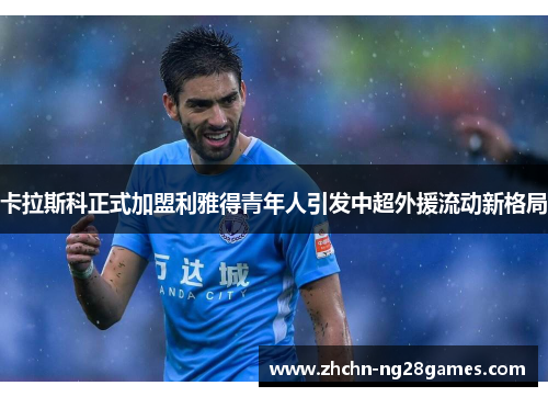 卡拉斯科正式加盟利雅得青年人引发中超外援流动新格局