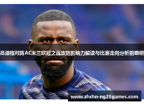 吕迪格对阵AC米兰欧冠之战攻防影响力解读与比赛走向分析前瞻研